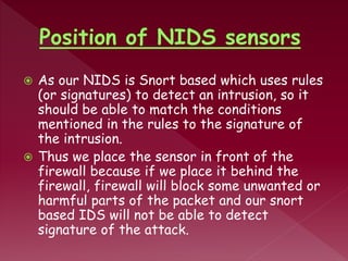  As our NIDS is Snort based which uses rules
(or signatures) to detect an intrusion, so it
should be able to match the conditions
mentioned in the rules to the signature of
the intrusion.
 Thus we place the sensor in front of the
firewall because if we place it behind the
firewall, firewall will block some unwanted or
harmful parts of the packet and our snort
based IDS will not be able to detect
signature of the attack.
 