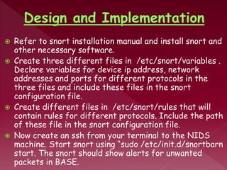  Refer to snort installation manual and install snort and
other necessary software.
 Create three different files in /etc/snort/variables .
Declare variables for device ip address, network
addresses and ports for different protocols in the
three files and include these files in the snort
configuration file.
 Create different files in /etc/snort/rules that will
contain rules for different protocols. Include the path
of these file in the snort configuration file.
 Now create an ssh from your terminal to the NIDS
machine. Start snort using “sudo /etc/init.d/snortbarn
start. The snort should show alerts for unwanted
packets in BASE.
 
