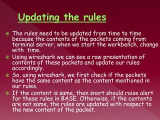  The rules need to be updated from time to time
because the contents of the packets coming from
terminal server, when we start the workbench, change
with time.
 Using wireshark we can see a raw presentation of
contents of these packets and update our rules
accordingly.
 So, using wireshark, we first check if the packets
have the same content as the content mentioned in
our rules.
 If the content is same, then snort should raise alert
for these rules in BASE. Otherwise, if the contents
are not same, the rules are updated with respect to
the new content of the packet.
 