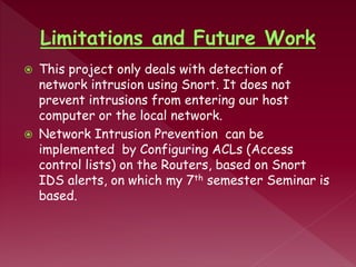  This project only deals with detection of
network intrusion using Snort. It does not
prevent intrusions from entering our host
computer or the local network.
 Network Intrusion Prevention can be
implemented by Configuring ACLs (Access
control lists) on the Routers, based on Snort
IDS alerts, on which my 7th semester Seminar is
based.
 