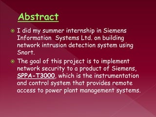  I did my summer internship in Siemens
Information Systems Ltd. on building
network intrusion detection system using
Snort.
 The goal of this project is to implement
network security to a product of Siemens,
SPPA-T3000, which is the instrumentation
and control system that provides remote
access to power plant management systems.
 