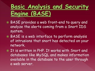  BASE provides a web front-end to query and
analyze the alerts coming from a Snort IDS
system.
 BASE is a web interface to perform analysis
of intrusions that snort has detected on your
network.
 It is written in PHP. It works with Snort and
databases like MySQL and makes information
available in the database to the user through
a web server.
 