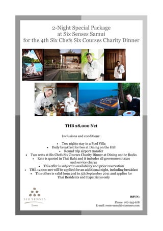 2-Night Special Package
               at Six Senses Samui
for the 4th Six Chefs Six Courses Charity Dinner




                           THB 28,000 Net

                         Inclusions and conditions:

                     •   Two nights stay in a Pool Villa
              • Daily breakfast for two at Dining on the Hill
                       • Round trip airport transfer
 • Two seats at Six Chefs Six Courses Charity Dinner at Dining on the Rocks
    • Rate is quoted in Thai Baht and it includes all government taxes
                               and service charge
        • This offer is subject to availability and prior reservation
• THB 12,000 net will be applied for an additional night, including breakfast
   • This offers is valid from 2nd to 5th September 2011 and applies for
                      Thai Residents and Expatriates only




                                                                         RSVN:

                                                               Phone: 077-245-678
                                                E-mail: resm-samui@sixsenses.com
 