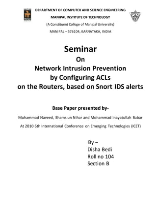 DEPARTMENT OF COMPUTER AND SCIENCE ENGINEERING
MANIPAL INSTITUTE OF TECHNOLOGY
(A Constituent College of Manipal University)
MANIPAL – 576104, KARNATAKA, INDIA
Seminar
On
Network Intrusion Prevention
by Configuring ACLs
on the Routers, based on Snort IDS alerts
Base Paper presented by-
Muhammad Naveed, Shams un Nihar and Mohammad Inayatullah Babar
At 2010 6th International Conference on Emerging Technologies (ICET)
By –
Disha Bedi
Roll no 104
Section B
 