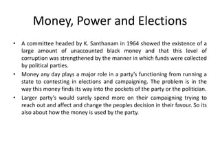 Money, Power and Elections
• A committee headed by K. Santhanam in 1964 showed the existence of a
large amount of unaccounted black money and that this level of
corruption was strengthened by the manner in which funds were collected
by political parties.
• Money any day plays a major role in a party’s functioning from running a
state to contesting in elections and campaigning. The problem is in the
way this money finds its way into the pockets of the party or the politician.
• Larger party’s would surely spend more on their campaigning trying to
reach out and affect and change the peoples decision in their favour. So its
also about how the money is used by the party.
 