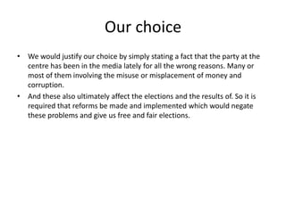 Our choice
• We would justify our choice by simply stating a fact that the party at the
centre has been in the media lately for all the wrong reasons. Many or
most of them involving the misuse or misplacement of money and
corruption.
• And these also ultimately affect the elections and the results of. So it is
required that reforms be made and implemented which would negate
these problems and give us free and fair elections.
 