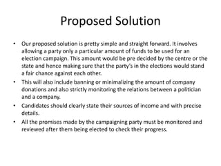 Proposed Solution
• Our proposed solution is pretty simple and straight forward. It involves
allowing a party only a particular amount of funds to be used for an
election campaign. This amount would be pre decided by the centre or the
state and hence making sure that the party’s in the elections would stand
a fair chance against each other.
• This will also include banning or minimalizing the amount of company
donations and also strictly monitoring the relations between a politician
and a company.
• Candidates should clearly state their sources of income and with precise
details.
• All the promises made by the campaigning party must be monitored and
reviewed after them being elected to check their progress.
 