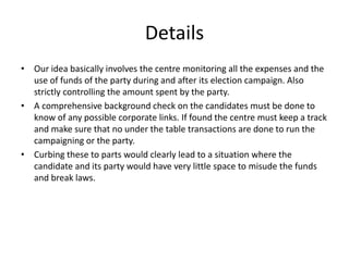 Details
• Our idea basically involves the centre monitoring all the expenses and the
use of funds of the party during and after its election campaign. Also
strictly controlling the amount spent by the party.
• A comprehensive background check on the candidates must be done to
know of any possible corporate links. If found the centre must keep a track
and make sure that no under the table transactions are done to run the
campaigning or the party.
• Curbing these to parts would clearly lead to a situation where the
candidate and its party would have very little space to misude the funds
and break laws.
 