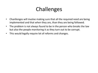 Challenges
• Chanllenges will involve making sure that all the required need are being
implemented and that when they are, than they are being followed.
• The problem is not always found to be in the person who breaks the law
but also the people monitoring it as they turn out to be corrupt.
• This would legally require lot of reforms and changes.
 