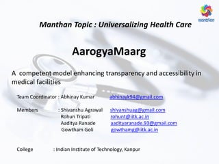 Manthan Topic : Universalizing Health Care
A competent model enhancing transparency and accessibility in
medical facilities
Team Coordinator : Abhinay Kumar abhinayk94@gmail.com
Members : Shivanshu Agrawal shivanshuag@gmail.com
Rohun Tripati rohunt@iitk.ac.in
Aaditya Ranade aadityaranade.93@gmail.com
Gowtham Goli gowthamg@iitk.ac.in
College : Indian Institute of Technology, Kanpur
AarogyaMaarg
 