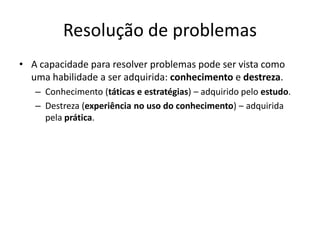 Resolução de problemas
• A capacidade para resolver problemas pode ser vista como
uma habilidade a ser adquirida: conhecimento e destreza.
– Conhecimento (táticas e estratégias) – adquirido pelo estudo.
– Destreza (experiência no uso do conhecimento) – adquirida
pela prática.
 