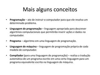 Mais alguns conceitos
• Programação – ato de instruir o computador para que ele resolva um
determinado problema.
• Linguagem de programação – linguagem apropriada para descrever
algoritmos computacionais que permitirão inserir ações e dados no
computador.
• Programa – algoritmo em uma linguagem de programação.
• Linguagem de máquina – linguagem de programação própria de cada
modelo de computador.
• Compilador (para uma linguagem de programação) – realiza a tradução
automática de um programa escrito em uma certa linguagem para um
programa equivalente escrito na linguagem de máquina.
 