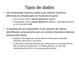 Tipos de dados
• Um computador processa dados num sistema numérico
diferente do utilizado pelo ser humano em geral.
• O ser humano utiliza o sistema decimal (dez dígitos);
• O computador utiliza o sistema binário (dois dígitos) – cada dígito binário (0
ou 1) é chamado de bit.
• A memória de um computador é um conjunto de células
identificadas univocamente por um número chamado endereço
(número da célula).
• Qualquer informação será armazenada na memória do computador
utilizando, pelo menos, uma célula.
• A cada célula, chamamos de byte, que corresponde a um conjunto de oito
bits, e portanto um byte possui 28 estados possíveis, ou seja, 256
combinações dos bits 0 e 1 nas oitos posições do byte.
 