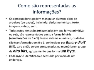 • Os computadores podem manipular diversos tipos de
arquivos (ou dados), incluindo: dados numéricos, texto,
imagens, vídeos, som.
• Todos estes itens são armazenados em sua forma primitiva,
ou seja, são representados em sua forma binária
(combinações de 0 e 1). Nesse sistema numérico, os dados
são transformados em 0 e 1, conhecidos por BInary digiT
(BIT), para então serem armazenados na memória em grupo
de oito bits, agrupamento que forma um Byte.
• Cada byte é identificado e acessado por meio de um
endereço.
Como são representadas as
informações?
 