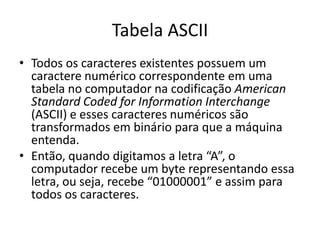 Tabela ASCII
• Todos os caracteres existentes possuem um
caractere numérico correspondente em uma
tabela no computador na codificação American
Standard Coded for Information Interchange
(ASCII) e esses caracteres numéricos são
transformados em binário para que a máquina
entenda.
• Então, quando digitamos a letra “A”, o
computador recebe um byte representando essa
letra, ou seja, recebe “01000001” e assim para
todos os caracteres.
 