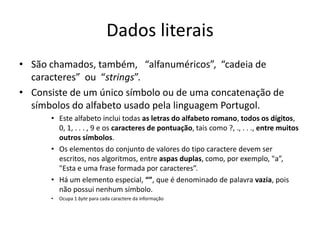 Dados literais
• São chamados, também, “alfanuméricos”, “cadeia de
caracteres” ou “strings”.
• Consiste de um único símbolo ou de uma concatenação de
símbolos do alfabeto usado pela linguagem Portugol.
• Este alfabeto inclui todas as letras do alfabeto romano, todos os dígitos,
0, 1, . . . , 9 e os caracteres de pontuação, tais como ?, ., . . ., entre muitos
outros símbolos.
• Os elementos do conjunto de valores do tipo caractere devem ser
escritos, nos algoritmos, entre aspas duplas, como, por exemplo, "a”,
"Esta e uma frase formada por caracteres”.
• Há um elemento especial, “”, que é denominado de palavra vazia, pois
não possui nenhum símbolo.
• Ocupa 1 byte para cada caractere da informação
 