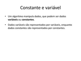 Constante e variável
• Um algoritmo manipula dados, que podem ser dados
variáveis ou constantes.
• Dados variáveis são representados por variáveis, enquanto
dados constantes são representados por constantes.
 