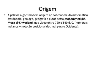 Origem
• A palavra algoritmo tem origem no sobrenome do matemático,
astrônomo, geólogo, geógrafo e autor persa Mohammed ibn-
Musa al-Khwarizmi, que viveu entre 790 e 840 d. C. (numerais
indianos – notação posicional decimal para o Ocidente).
 