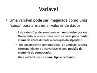 Variável
• Uma variável pode ser imaginada como uma
“caixa” para armazenar valores de dados.
• Esta caixa só pode armazenar um único valor por vez.
No entanto, o valor armazenado na caixa pode mudar
inúmeras vezes durante a execução do algoritmo.
• Em um ambiente computacional de verdade, a caixa
correspondente a uma variável é uma posição da
memória do computador.
• Uma variável possui nome, tipo e conteúdo.
 
