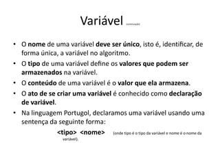 Variável (continuação)
• O nome de uma variável deve ser único, isto é, identiﬁcar, de
forma única, a variável no algoritmo.
• O tipo de uma variável deﬁne os valores que podem ser
armazenados na variável.
• O conteúdo de uma variável é o valor que ela armazena.
• O ato de se criar uma variável é conhecido como declaração
de variável.
• Na linguagem Portugol, declaramos uma variável usando uma
sentença da seguinte forma:
<tipo> <nome> (onde tipo é o tipo da variável e nome é o nome da
variável).
 