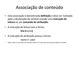 Associação de conteúdo
• Esta associação é denominada deﬁnição e deve ser realizada
após a declaração da variável usando uma instrução de
leitura ou um comando de atribuição.
• A instrução de leitura tem a forma
leia (nome)
• A instrução de atribuição possui a forma
nome <- valor
• Onde, nome é o nome de uma variável e valor é um valor do mesmo tipo de dados da variável.
 