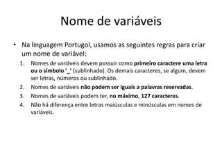 Nome de variáveis
• Na linguagem Portugol, usamos as seguintes regras para criar
um nome de variável:
1. Nomes de variáveis devem possuir como primeiro caractere uma letra
ou o símbolo ’_’ (sublinhado). Os demais caracteres, se algum, devem
ser letras, números ou sublinhado.
2. Nomes de variáveis não podem ser iguais a palavras reservadas.
3. Nomes de variáveis podem ter, no máximo, 127 caracteres.
4. Não há diferença entre letras maiúsculas e minúsculas em nomes de
variáveis.
 