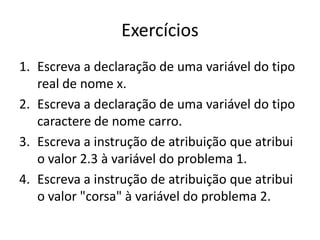 Exercícios
1. Escreva a declaração de uma variável do tipo
real de nome x.
2. Escreva a declaração de uma variável do tipo
caractere de nome carro.
3. Escreva a instrução de atribuição que atribui
o valor 2.3 à variável do problema 1.
4. Escreva a instrução de atribuição que atribui
o valor "corsa" à variável do problema 2.
 