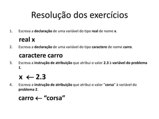 Resolução dos exercícios
1. Escreva a declaração de uma variável do tipo real de nome x.
real x
2. Escreva a declaração de uma variável do tipo caractere de nome carro.
caractere carro
3. Escreva a instrução de atribuição que atribui o valor 2.3 à variável do problema
1.
x  2.3
4. Escreva a instrução de atribuição que atribui o valor "corsa" à variável do
problema 2.
carro  “corsa”
 
