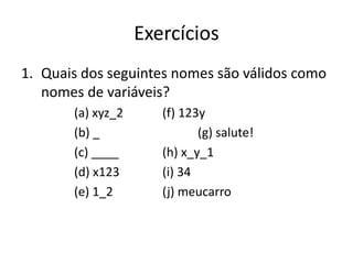 Exercícios
1. Quais dos seguintes nomes são válidos como
nomes de variáveis?
(a) xyz_2 (f) 123y
(b) _ (g) salute!
(c) ____ (h) x_y_1
(d) x123 (i) 34
(e) 1_2 (j) meucarro
 
