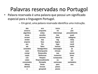 Palavras reservadas no Portugol
• Palavra reservada é uma palavra que possui um significado
especial para a linguagem Portugol.
– Em geral, uma palavra reservada identifica uma instrução.
abs eco inicio pi
aleatorio enquanto int pos
algoritmo entao interrompa procedimento
arcos escolha leia quad
arcsen escreva literal radpgrau
arctan exp log raizq
arquivo faca logico rand
asc fim logn randi
ate falso maiusc repita
caractere ﬁmalgoritmo mensagem se
caso ﬁmenquanto minusc sen
compr ﬁmescolha nao senao
copia ﬁmfuncao numerico timer
cos ﬁmpara numpcarac tan
cotan ﬁmprocedimento ou var
cronometro ﬁmrepita outrocaso verdadeiro
debug ﬁmse para xou
declare funcao passo
e grauprad pausa
 