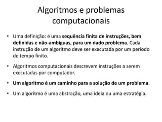 Algoritmos e problemas
computacionais
• Uma definição: é uma sequência finita de instruções, bem
definidas e não-ambíguas, para um dado problema. Cada
instrução de um algoritmo deve ser executada por um período
de tempo finito.
• Algoritmos computacionais descrevem instruções a serem
executadas por computador.
• Um algoritmo é um caminho para a solução de um problema.
• Um algoritmo é uma abstração, uma ideia ou uma estratégia.
 
