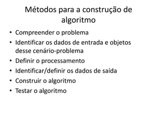 Métodos para a construção de
algoritmo
• Compreender o problema
• Identificar os dados de entrada e objetos
desse cenário-problema
• Definir o processamento
• Identificar/definir os dados de saída
• Construir o algoritmo
• Testar o algoritmo
 