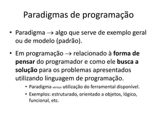 Paradigmas de programação
• Paradigma  algo que serve de exemplo geral
ou de modelo (padrão).
• Em programação  relacionado à forma de
pensar do programador e como ele busca a
solução para os problemas apresentados
utilizando linguagem de programação.
• Paradigma versus utilização do ferramental disponível.
• Exemplos: estruturado, orientado a objetos, lógico,
funcional, etc.
 