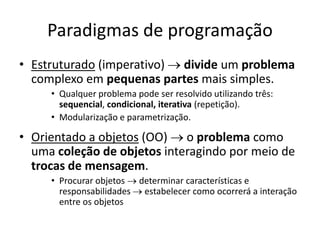 Paradigmas de programação
• Estruturado (imperativo)  divide um problema
complexo em pequenas partes mais simples.
• Qualquer problema pode ser resolvido utilizando três:
sequencial, condicional, iterativa (repetição).
• Modularização e parametrização.
• Orientado a objetos (OO)  o problema como
uma coleção de objetos interagindo por meio de
trocas de mensagem.
• Procurar objetos  determinar características e
responsabilidades  estabelecer como ocorrerá a interação
entre os objetos
 