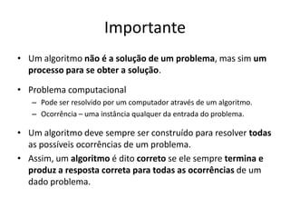 Importante
• Um algoritmo não é a solução de um problema, mas sim um
processo para se obter a solução.
• Problema computacional
– Pode ser resolvido por um computador através de um algoritmo.
– Ocorrência – uma instância qualquer da entrada do problema.
• Um algoritmo deve sempre ser construído para resolver todas
as possíveis ocorrências de um problema.
• Assim, um algoritmo é dito correto se ele sempre termina e
produz a resposta correta para todas as ocorrências de um
dado problema.
 