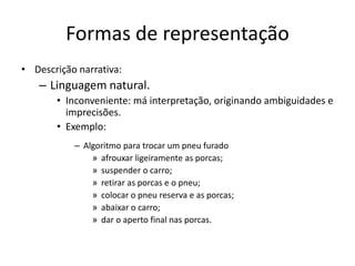 Formas de representação
• Descrição narrativa:
– Linguagem natural.
• Inconveniente: má interpretação, originando ambiguidades e
imprecisões.
• Exemplo:
– Algoritmo para trocar um pneu furado
» afrouxar ligeiramente as porcas;
» suspender o carro;
» retirar as porcas e o pneu;
» colocar o pneu reserva e as porcas;
» abaixar o carro;
» dar o aperto final nas porcas.
 