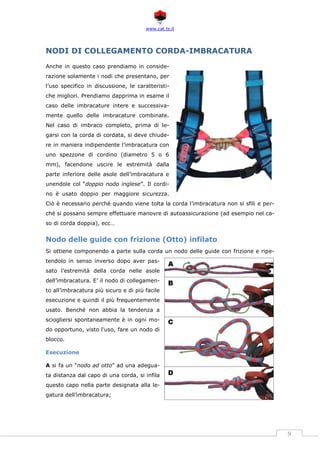 www.cat.ts.it
9
NODI DI COLLEGAMENTO CORDA-IMBRACATURA
Anche in questo caso prendiamo in conside-
razione solamente i nodi che presentano, per
l’uso specifico in discussione, le caratteristi-
che migliori. Prendiamo dapprima in esame il
caso delle imbracature intere e successiva-
mente quello delle imbracature combinate.
Nel caso di imbraco completo, prima di le-
garsi con la corda di cordata, si deve chiude-
re in maniera indipendente l’imbracatura con
uno spezzone di cordino (diametro 5 o 6
mm), facendone uscire le estremità dalla
parte inferiore delle asole dell’imbracatura e
unendole col “doppio nodo inglese”. Il cordi-
no è usato doppio per maggiore sicurezza.
Ciò è necessario perché quando viene tolta la corda l’imbracatura non si sfili e per-
ché si possano sempre effettuare manovre di autoassicurazione (ad esempio nel ca-
so di corda doppia), ecc…
Nodo delle guide con frizione (Otto) infilato
Si ottiene componendo a parte sulla corda un nodo delle guide con frizione e ripe-
tendolo in senso inverso dopo aver pas-
sato l’estremità della corda nelle asole
dell’imbracatura. E’ il nodo di collegamen-
to all’imbracatura più sicuro e di più facile
esecuzione e quindi il più frequentemente
usato. Benché non abbia la tendenza a
sciogliersi spontaneamente è in ogni mo-
do opportuno, visto l’uso, fare un nodo di
blocco.
Esecuzione
A si fa un “nodo ad otto” ad una adegua-
ta distanza dal capo di una corda, si infila
questo capo nella parte designata alla le-
gatura dell’imbracatura;
 