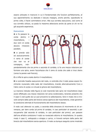 www.cat.ts.it
12
essere utilizzato in manovre in cui è fondamentale che funzioni perfettamente, al
suo apprendimento va dedicato il dovuto impegno, anche perché, soprattutto le
prime volte, è facile commettere errori. Alla sua corretta esecuzione, così come al
suo corretto utilizzo, va posta la massima attenzione anche da parte di chi ne ha
già acquisito esperienza.
Esecuzione
A si fa passare la
corda dentro il
moschettone, i
due rami di corda
devono rimanere
paralleli;
B si prende solo
ed esclusivamente
il ramo di corda
che non va al
compagno, indi-
pendentemente che sia primo o secondo di cordata, si fa una mezza rotazione per
formare una spira, avere l’accortezza che il ramo di corda che cade si trovi dietro
(verso la parete vedi freccia);
C si infila la spira creata dentro il moschettone;
D si controlla l’esatta esecuzione del nodo, si controlla che il nodo possa essere fa-
cilmente rovesciato nella sede del moschettone, tirando alternativamente l’uno e
l’altro ramo di corda e si chiude la ghiera del moschettone.
La maniera indicata nella figura (e cioè inserendo tale spira nel moschettone dopo
avere effettuato una mezza rotazione nel verso evidenziato), tenendo presente che
il capo C cioè quello da cui può provenire la sollecitazione, farà in modo che si tro-
verà sempre dalla parte del braccio senza apertura del moschettone, onde garantire
la condizione ottimale di funzionamento del moschettone stesso.
Il nodo così ottenuto va usato, a seconda della direzione di movimento di chi ar-
rampica, per dare corda (al primo di cordata, in casi particolari al secondo) o per
recuperarla (dal secondo di cordata, in casi particolari dal primo): per passare
dall’una all’altra condizione il nodo va rovesciato attorno al moschettone. In questo
modo il capo C, sottoposto a strappo o carico, si troverà sempre dalla parte del
braccio del moschettone senza apertura. Il nodo va dunque eseguito come mostrato
 