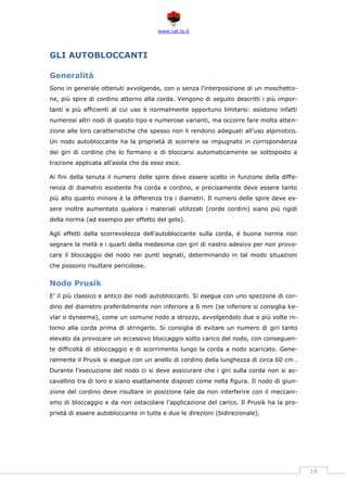 www.cat.ts.it
16
GLI AUTOBLOCCANTI
Generalità
Sono in generale ottenuti avvolgendo, con o senza l’interposizione di un moschetto-
ne, più spire di cordino attorno alla corda. Vengono di seguito descritti i più impor-
tanti e più efficienti al cui uso è normalmente opportuno limitarsi: esistono infatti
numerosi altri nodi di questo tipo e numerose varianti, ma occorre fare molta atten-
zione alle loro caratteristiche che spesso non li rendono adeguati all’uso alpinistico.
Un nodo autobloccante ha la proprietà di scorrere se impugnato in corrispondenza
dei giri di cordino che lo formano e di bloccarsi automaticamente se sottoposto a
trazione applicata all’asola che da esso esce.
Ai fini della tenuta il numero delle spire deve essere scelto in funzione della diffe-
renza di diametro esistente fra corda e cordino, e precisamente deve essere tanto
più alto quanto minore è la differenza tra i diametri. Il numero delle spire deve es-
sere inoltre aumentato qualora i materiali utilizzati (corde cordini) siano più rigidi
della norma (ad esempio per effetto del gelo).
Agli effetti della scorrevolezza dell’autobloccante sulla corda, è buona norma non
segnare la metà e i quarti della medesima con giri di nastro adesivo per non provo-
care il bloccaggio del nodo nei punti segnati, determinando in tal modo situazioni
che possono risultare pericolose.
Nodo Prusik
E’ il più classico e antico dei nodi autobloccanti. Si esegue con uno spezzone di cor-
dino del diametro preferibilmente non inferiore a 6 mm (se inferiore si consiglia ke-
vlar o dyneema), come un comune nodo a strozzo, avvolgendolo due o più volte in-
torno alla corda prima di stringerlo. Si consiglia di evitare un numero di giri tanto
elevato da provocare un eccessivo bloccaggio sotto carico del nodo, con conseguen-
te difficoltà di sbloccaggio e di scorrimento lungo la corda a nodo scaricato. Gene-
ralmente il Prusik si esegue con un anello di cordino della lunghezza di circa 60 cm .
Durante l’esecuzione del nodo ci si deve assicurare che i giri sulla corda non si ac-
cavallino tra di loro e siano esattamente disposti come nella figura. Il nodo di giun-
zione del cordino deve risultare in posizione tale da non interferire con il meccani-
smo di bloccaggio e da non ostacolare l’applicazione del carico. Il Prusik ha la pro-
prietà di essere autobloccante in tutte e due le direzioni (bidirezionale).
 