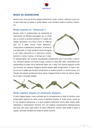 www.cat.ts.it
21
NODI DI GIUNZIONE
Servono per unire tra di loro singole estremità di corde, cordini e fettucce o per uni-
re due corde per la calata in corda doppia o per formare anelli di cordino e fettuc-
cia.
Nodo copiato (o "fettuccia")
Questo nodo è caratterizzato da semplicità di
costruzione ed efficace bloccaggio sia su corde
che su cordini di diverso diametro. E’ quello che
meglio garantisce un’unione sicura di fettucce
(per cui è detto anche “nodo fettuccia”).
L’esecuzione è abbastanza semplice: si forma su
una estremità un nodo semplice senza stringerlo
e con l’altra estremità lo si ripercorre comple-
tamente in senso inverso; si stringe poi il nodo.
E’ indispensabile, per evitarne l’accidentale scioglimento (con l’uso tende a scorre-
re), stringere sempre con forza il nodo, tirando un capo alla volta, controllarne pe-
riodicamente lo stato tra le estremità libere ed il nodo. Può essere eseguito anche
con frizione, con relativa maggiore facilità all’atto dello scioglimento. Il nodo a fet-
tuccia non è adatto per formare anelli chiusi di cordino perché, in recenti prove, si è
rilevato che spesso questa giunzione riduce maggiormente il carico di rottura rispet-
to al nodo a contrasto doppio.
Nodo inglese doppio (a contrasto doppio)
Il nodo inglese doppio viene utilizzato per la composizione di anelli di cordino o per
congiungere spezzoni di corda, anche di diametro diverso. E’ molto sicuro, anche se
di non semplice esecuzione, e si può sciogliere facilmente anche dopo essere stato
sottoposto a sollecitazioni rilevanti. Per una migliore comprensione dell’esecuzione
del nodo sono stati usati cordini di colore differente, mentre nella realtà il colore è
uguale, dovendo chiudere ad anello lo stesso cordino.
 