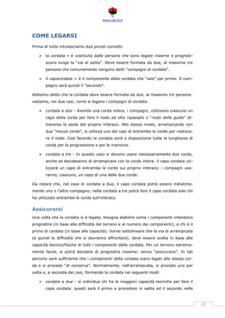 www.cat.ts.it
23
COME LEGARSI
Prima di tutto introduciamo due piccoli concetti:
 la cordata = è costituita dalle persone che sono legate insieme e progredi-
scono lungo la “via di salita”. Deve essere formata da due, al massimo tre
persone che comunemente vengono detti “compagni di cordata”.
 il capocordata = è il componente della cordata che “sale” per primo. Il com-
pagno sarà quindi il “secondo”.
Abbiamo detto che la cordata deve essere formata da due, al massimo tre persone:
vediamo, nei due casi, come si legano i compagni di cordata.
 cordata a due - Avendo una corda intera, i compagni, utilizzano ciascuno un
capo della corda per fare il nodo ad otto ripassato o “nodo delle guide” at-
traverso le asole del proprio imbraco. Allo stesso modo, arrampicando con
due “mezze corde”, si utilizza uno dei capi di entrambe le corde per realizza-
re il nodo. Così facendo la cordata avrà a disposizione tutta la lunghezza di
corda per la progressione e per le manovre.
 cordata a tre - In questo caso si devono usare necessariamente due corde,
anche se decidessimo di arrampicare con la corda intera: il capo cordata uti-
lizzerà un capo di entrambe le corde sul proprio imbraco; i compagni use-
ranno, ciascuno, un capo di una delle due corde.
Da notare che, nel caso di cordata a due, il capo cordata potrà essere indistinta-
mente uno o l'altro compagno; nella cordata a tre potrà fare il capo cordata solo chi
ha utilizzato entrambe le corde sull'imbraco.
Assicurarsi
Una volta che la cordata si è legata, bisogna stabilire come i componenti intendono
progredire (in base alle difficoltà del terreno e al numero dei componenti), e chi è il
primo di cordata (in base alle capacità). Vorrei sottolineare che la via di arrampicata
(e quindi le difficoltà che si dovranno affrontare), deve essere scelta in base alle
capacità tecnico/fisiche di tutti i componenti della cordata. Per un terreno estrema-
mente facile, si potrà decidere di progredire insieme: senza “assicurarsi”. In tali
percorsi sarà sufficiente che i componenti della cordata siano legati alla stessa cor-
da e si procede “di conserva”. Normalmente, nell'arrampicata, si procede uno per
volta e, a seconda dei casi, formando la cordata nei seguenti modi:
 cordata a due - si individua chi ha le maggiori capacità tecniche per fare il
capo cordata: questi sarà il primo a procedere in salita ed il secondo nelle
 