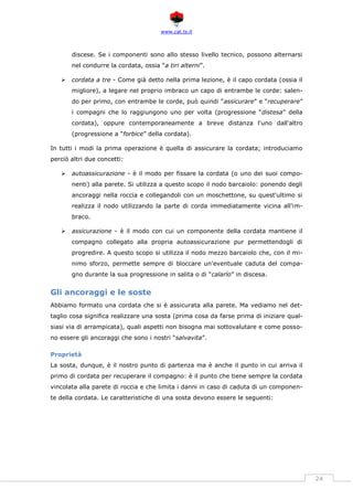 www.cat.ts.it
24
discese. Se i componenti sono allo stesso livello tecnico, possono alternarsi
nel condurre la cordata, ossia “a tiri alterni”.
 cordata a tre - Come già detto nella prima lezione, è il capo cordata (ossia il
migliore), a legare nel proprio imbraco un capo di entrambe le corde: salen-
do per primo, con entrambe le corde, può quindi “assicurare” e “recuperare”
i compagni che lo raggiungono uno per volta (progressione “distesa” della
cordata), oppure contemporaneamente a breve distanza l'uno dall'altro
(progressione a “forbice” della cordata).
In tutti i modi la prima operazione è quella di assicurare la cordata; introduciamo
perciò altri due concetti:
 autoassicurazione - è il modo per fissare la cordata (o uno dei suoi compo-
nenti) alla parete. Si utilizza a questo scopo il nodo barcaiolo: ponendo degli
ancoraggi nella roccia e collegandoli con un moschettone, su quest'ultimo si
realizza il nodo utilizzando la parte di corda immediatamente vicina all'im-
braco.
 assicurazione - è il modo con cui un componente della cordata mantiene il
compagno collegato alla propria autoassicurazione pur permettendogli di
progredire. A questo scopo si utilizza il nodo mezzo barcaiolo che, con il mi-
nimo sforzo, permette sempre di bloccare un'eventuale caduta del compa-
gno durante la sua progressione in salita o di “calarlo” in discesa.
Gli ancoraggi e le soste
Abbiamo formato una cordata che si è assicurata alla parete. Ma vediamo nel det-
taglio cosa significa realizzare una sosta (prima cosa da farse prima di iniziare qual-
siasi via di arrampicata), quali aspetti non bisogna mai sottovalutare e come posso-
no essere gli ancoraggi che sono i nostri “salvavita”.
Proprietà
La sosta, dunque, è il nostro punto di partenza ma è anche il punto in cui arriva il
primo di cordata per recuperare il compagno: è il punto che tiene sempre la cordata
vincolata alla parete di roccia e che limita i danni in caso di caduta di un componen-
te della cordata. Le caratteristiche di una sosta devono essere le seguenti:
 