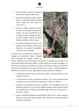 www.cat.ts.it
25
 sicura al 100%: qualsiasi cosa succe-
da non deve staccarsi dalla roccia;
 deve quindi resistere a tutte le solleci-
tazioni, in qualsiasi direzione (strappo
verso il basso, tiro verso l'alto, ten-
sioni ai lati...);
 quando la sosta è costituita da più di
un punto di ancoraggio (situazione ot-
timale), nel caso di cedimento di uno
di questi, gli altri ancoraggi non devo-
no subire strappi violenti che porte-
rebbero all'effetto cerniera lampo;
 di semplice costituzione (facile da at-
trezzare e da smontare), usando poco
materiale, ma in grado di suddividere
i carichi sui vari ancoraggi.
In questo caso, se cedesse ad esempio l'an-
coraggio sul moschettone rosso, il secondo
punto subirebbe uno strappo. Usando un
cordino differente su ogni ancoraggio, ridurremmo la sollecitazione nel caso di un
cedimento parziale della sosta (infatti, il cordino posto sul secondo ancoraggio, sa-
rebbe già in tensione). Ma andiamo con ordine ed iniziamo a vedere che materiale
può servire per attrezzare una sosta. Premesso che vi è già un capitolo dedicato ai
materiali per l'attività su roccia, aggiungiamo qualche indicazione specifica:
 i moschettoni da usare sono di tipo a pera, larghi, e che garantiscano un'alta
resistenza (22 kN);
 i cordini dovranno avere un diametro di almeno 7 mm. Sono consigliati anelli
di cordino con una circonferenza compresa tra i 120 cm e i 200 cm;
 le fettucce, preferibilmente del tipo a tubolare, non dovrebbero avere una
larghezza superiore a 2 cm (misure maggiori possono creare tensioni laterali
sui moschettoni). Le lunghezze consigliate degli anelli sono le stesse già in-
dicate per i cordini;
 chiodi e blocchetti dipendono essenzialmente dalla roccia e dalla lunghezza
della via: spesso sulle guide vengono date indicazioni su quale attrezzatura
utilizzare e la quantità.
 