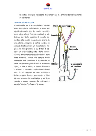 www.cat.ts.it
29
 le soste a triangolo richiedono degli ancoraggi che offrano identiche garanzie
di resistenza.
Le soste già attrezzate
In molte delle vie di arrampicata in monta-
gna e soprattutto nelle falesie, le soste so-
no già attrezzate: con dei cordini messi in-
torno ad un albero (tronco o radice), o ad-
dirittura con delle piastrine di metallo ce-
mentate alla parete, magari unite anche da
una catena a maglie o a trefolo (cordino in
acciaio). Usate sempre un moschettone ne-
gli anelli delle piastrine e sui trefoli di ac-
ciaio: un cordino sottoposto a forte solleci-
tazione, difficilmente resiste al “taglio” della
parte metallica. Inoltre fate sempre molta
attenzione alle condizioni in cui trovate la
sosta. In generale (soprattutto in alta mon-
tagna), il sole, il vento, la neve o addirittu-
ra il ghiaccio possono compromettere la te-
nuta di un cordino se non addirittura
dell'ancoraggio. Inoltre, soprattutto in fale-
sia, non sempre chi ha chiodato la via è un
esperto in opere murarie. In certi casi è
quindi d'obbligo “rinforzare” la sosta.
 