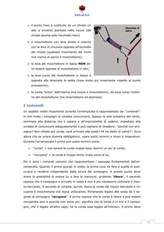 www.cat.ts.it
33
 il punto fisso è costituito da un chiodo (in
alto a sinistra) piantato nella roccia (del
chiodo spunta solo l'occhiello nero)
 il moschettone con leva diritta è inserito
con la leva di chiusura opposta all'occhiello
del chiodo (qualsiasi movimento del rinvio
non rischia di aprire il moschettone);
 la leva del moschettone in basso NON de-
ve essere opposta al moschettone in alto;
 la leva curva del moschettone in basso è
opposta alla direzione di salita (cosa molto più importante rispetto al punto
precedente);
 la corda "entra" dall'interno (tra roccia e moschettone), ed esce verso l'ester-
no del moschettone (tra moschettone ed alpinista).
I comandi
Un aspetto molto importante durante l'arrampicata è rappresentato dai "comandi":
in che modo i compagni di cordata comunicano. Spesso la sola presenza del vento,
sommata alla distanza che li separa e all'impossibilità di vedersi, impedisce alla
cordata di comunicare adeguatamente e può capitare di chiedersi: "perché non pro-
segue? Non chiede più corda, sarà arrivato alla sosta? Mi ha detto di salire?". Ecco
allora che se urlare diventa obbligatorio, usare pochi termini e chiari è imperativo.
Durante l'arrampicata il primo può usare termini come:
 "corda" = non tenere la corda troppo tesa, dammi un po' di corda;
 "recupera" = la corda è troppo lenta, tirala verso di te;
Poi ci sono i comandi canonici che rappresentano i passaggi fondamentali dell'ar-
rampicata. Quando il primo giunge in sosta, la prima cosa da fare è quella di assi-
curarsi e rendersi indipendente dalla sicura del compagno. A questo punto deve
avere la possibilità di essere lui a fare le manovre: gridando "libera", il secondo
capisce che il compagno è arrivato in sosta e non è più necessario utilizzare il mez-
zo barcaiolo. Il secondo di cordata, quindi, libera la corda dal mezzo barcaiolo e re-
cupera il moschettone che stava utilizzando. Rimanendo legato alla sosta dà il se-
gnale al compagno "recupera". Il primo capisce che la corda è libera e può essere
recuperata sino a quando non viene più: significa che la corda è in tiro e il compa-
gno, che è legato all'altro capo, ha la corda tesa legata all'imbraco. Il primo deve
!
 