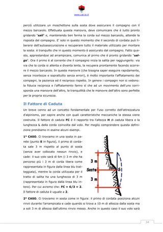 www.cat.ts.it
34
perciò utilizzare un moschettone sulla sosta dove assicurare il compagno con il
mezzo barcaiolo. Effettuata questa manovra, deve comunicare che è tutto pronto
gridando "sali" e, mantenendo ben ferma la corda sul mezzo barcaiolo, attende la
risposta del compagno. E' solo in questo momento che il secondo di cordata può li-
berarsi dell'autoassicurazione e recuperare tutto il materiale utilizzato per montare
la sosta: è tranquillo che in questo momento è assicurato dal compagno. Fatto que-
sto, apprestandosi ad arrampicare, comunica al primo che è pronto gridando "sal-
go". Ora il primo è al corrente che il compagno inizia la salita per raggiungerlo: via
via che la corda si allenta e diventa lenta, la recupera prontamente facendo scorre-
re il mezzo barcaiolo. In queste manovre (che bisogna saper eseguire rapidamente,
senza incertezze e soprattutto senza errori), è molto importante l'affiatamento dei
compagni, la pazienza ed il reciproco rispetto. In genere i compagni non si vedono:
la fiducia reciproca e l'affiatamento fanno sì che ad un movimento dell'uno corri-
sponda una manovra dell'altro, la tranquillità che le manovre dell'altro sono perfette
per la propria sicurezza.
Il Fattore di Caduta
Un breve cenno ad un concetto fondamentale per l'uso corretto dell'attrezzatura
d'alpinismo, per capire anche con quali caratteristiche meccaniche la stessa viene
costruita. Il fattore di caduta FC è il rapporto tra l'altezza H di caduta libera e la
lunghezza L della corda coinvolta dal volo. Per meglio comprendere questa defini-
zione prendiamo in esame alcuni esempi.
1° CASO. Ci troviamo in una sosta in pa-
rete (punto S in figura), il primo di corda-
ta sale 3 m rispetto al punto di sosta
(senza aver collocato nessun rinvio), e
cade: il suo volo sarà di 6m (i 3 m che ha
percorso più i 3 m di corda libera come
rappresentata in figura dalla linea blu trat-
teggiata), mentre la corda utilizzata per il
tratto di salita ha una lunghezza di 3 m
(rappresentata in figura dalla linea blu in-
tera). Per cui avremo che: FC = 6/3 = 2.
Il fattore di caduta è uguale a 2.
2° CASO. Ci troviamo in sosta come in figura: il primo di cordata posiziona alcuni
rinvii durante l'arrampicata e cade quando si trova a 10 m di altezza dalla sosta ma
a soli 3 m di altezza dall'ultimo rinvio messo. Anche in questo caso il suo volo sarà
 
