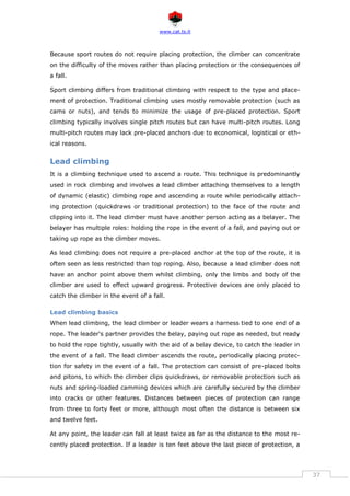 www.cat.ts.it
37
Because sport routes do not require placing protection, the climber can concentrate
on the difficulty of the moves rather than placing protection or the consequences of
a fall.
Sport climbing differs from traditional climbing with respect to the type and place-
ment of protection. Traditional climbing uses mostly removable protection (such as
cams or nuts), and tends to minimize the usage of pre-placed protection. Sport
climbing typically involves single pitch routes but can have multi-pitch routes. Long
multi-pitch routes may lack pre-placed anchors due to economical, logistical or eth-
ical reasons.
Lead climbing
It is a climbing technique used to ascend a route. This technique is predominantly
used in rock climbing and involves a lead climber attaching themselves to a length
of dynamic (elastic) climbing rope and ascending a route while periodically attach-
ing protection (quickdraws or traditional protection) to the face of the route and
clipping into it. The lead climber must have another person acting as a belayer. The
belayer has multiple roles: holding the rope in the event of a fall, and paying out or
taking up rope as the climber moves.
As lead climbing does not require a pre-placed anchor at the top of the route, it is
often seen as less restricted than top roping. Also, because a lead climber does not
have an anchor point above them whilst climbing, only the limbs and body of the
climber are used to effect upward progress. Protective devices are only placed to
catch the climber in the event of a fall.
Lead climbing basics
When lead climbing, the lead climber or leader wears a harness tied to one end of a
rope. The leader's partner provides the belay, paying out rope as needed, but ready
to hold the rope tightly, usually with the aid of a belay device, to catch the leader in
the event of a fall. The lead climber ascends the route, periodically placing protec-
tion for safety in the event of a fall. The protection can consist of pre-placed bolts
and pitons, to which the climber clips quickdraws, or removable protection such as
nuts and spring-loaded camming devices which are carefully secured by the climber
into cracks or other features. Distances between pieces of protection can range
from three to forty feet or more, although most often the distance is between six
and twelve feet.
At any point, the leader can fall at least twice as far as the distance to the most re-
cently placed protection. If a leader is ten feet above the last piece of protection, a
 