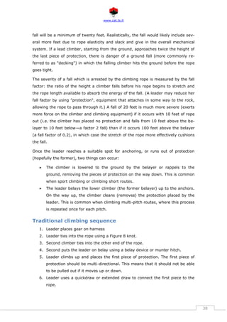 www.cat.ts.it
38
fall will be a minimum of twenty feet. Realistically, the fall would likely include sev-
eral more feet due to rope elasticity and slack and give in the overall mechanical
system. If a lead climber, starting from the ground, approaches twice the height of
the last piece of protection, there is danger of a ground fall (more commonly re-
ferred to as "decking") in which the falling climber hits the ground before the rope
goes tight.
The severity of a fall which is arrested by the climbing rope is measured by the fall
factor: the ratio of the height a climber falls before his rope begins to stretch and
the rope length available to absorb the energy of the fall. (A leader may reduce her
fall factor by using "protection", equipment that attaches in some way to the rock,
allowing the rope to pass through it.) A fall of 20 feet is much more severe (exerts
more force on the climber and climbing equipment) if it occurs with 10 feet of rope
out (i.e. the climber has placed no protection and falls from 10 feet above the be-
layer to 10 feet below—a factor 2 fall) than if it occurs 100 feet above the belayer
(a fall factor of 0.2), in which case the stretch of the rope more effectively cushions
the fall.
Once the leader reaches a suitable spot for anchoring, or runs out of protection
(hopefully the former), two things can occur:
 The climber is lowered to the ground by the belayer or rappels to the
ground, removing the pieces of protection on the way down. This is common
when sport climbing or climbing short routes.
 The leader belays the lower climber (the former belayer) up to the anchors.
On the way up, the climber cleans (removes) the protection placed by the
leader. This is common when climbing multi-pitch routes, where this process
is repeated once for each pitch.
Traditional climbing sequence
1. Leader places gear on harness
2. Leader ties into the rope using a Figure 8 knot.
3. Second climber ties into the other end of the rope.
4. Second puts the leader on belay using a belay device or munter hitch.
5. Leader climbs up and places the first piece of protection. The first piece of
protection should be multi-directional. This means that it should not be able
to be pulled out if it moves up or down.
6. Leader uses a quickdraw or extended draw to connect the first piece to the
rope.
 