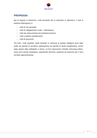 www.cat.ts.it
3
PREMESSA
Qui di seguito si illustrano i nodi principali che si utilizzano in alpinismo. I nodi si
possono distinguere in:
- nodi di uso generale
- nodi di collegamento corda - imbracatura
- nodi per assicurazione ed autoassicurazione
- nodi e sistemi autobloccanti
- nodi di giunzione
Tra tutti i nodi possibili, quelli illustrati in ciascuna di queste categorie sono stati
scelti sia perché di semplice realizzazione sia perché di facile scioglimento, anche
dopo essere stati sottoposti a carico. La loro esecuzione richiede comunque atten-
zione ed è quindi necessario, soprattutto all’inizio, pazienza ed esercizio per il loro
corretto apprendimento.
 