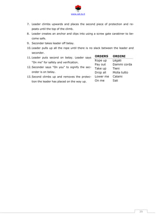 www.cat.ts.it
39
7. Leader climbs upwards and places the second piece of protection and re-
peats until the top of the climb.
8. Leader creates an anchor and clips into using a screw gate carabiner to be-
come safe.
9. Seconder takes leader off belay.
10. Leader pulls up all the rope until there is no slack between the leader and
seconder.
11. Leader puts second on belay. Leader says
"On me" for safety and verification.
12. Seconder says "On you" to signify the sec-
onder is on belay.
13. Second climbs up and removes the protec-
tion the leader has placed on the way up.
 